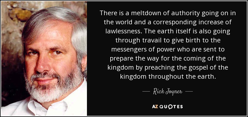 There is a meltdown of authority going on in the world and a corresponding increase of lawlessness. The earth itself is also going through travail to give birth to the messengers of power who are sent to prepare the way for the coming of the kingdom by preaching the gospel of the kingdom throughout the earth. - Rick Joyner