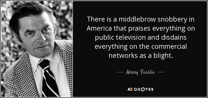 There is a middlebrow snobbery in America that praises everything on public television and disdains everything on the commercial networks as a blight. - Henry Fairlie