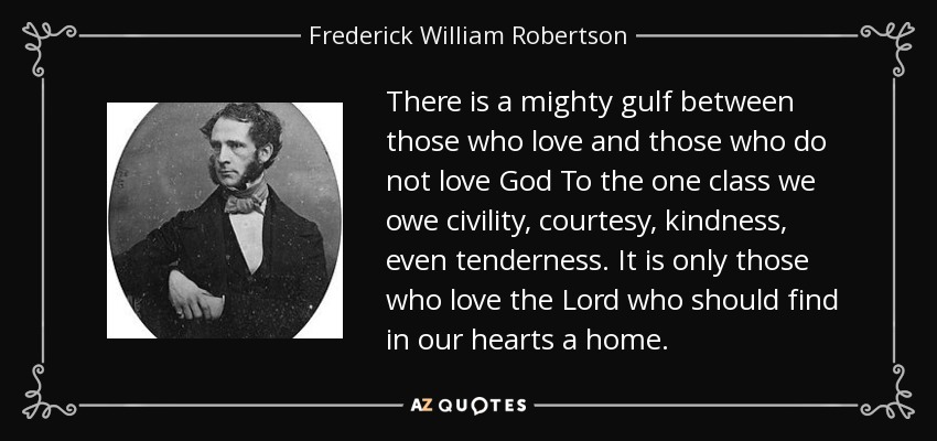 There is a mighty gulf between those who love and those who do not love God To the one class we owe civility, courtesy, kindness, even tenderness. It is only those who love the Lord who should find in our hearts a home. - Frederick William Robertson