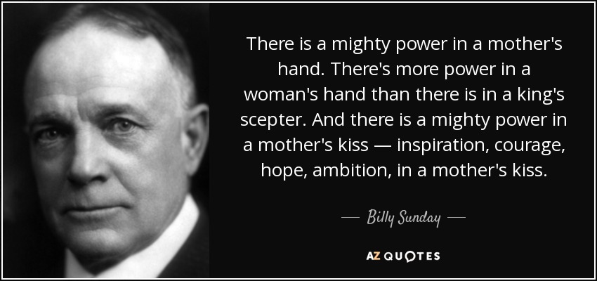 There is a mighty power in a mother's hand. There's more power in a woman's hand than there is in a king's scepter. And there is a mighty power in a mother's kiss — inspiration, courage, hope, ambition, in a mother's kiss. - Billy Sunday