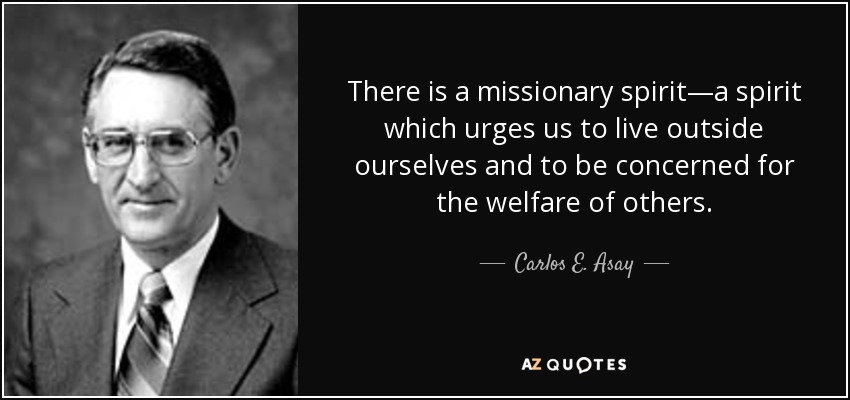 There is a missionary spirit—a spirit which urges us to live outside ourselves and to be concerned for the welfare of others. - Carlos E. Asay