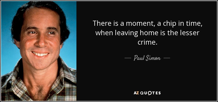 There is a moment, a chip in time, when leaving home is the lesser crime. - Paul Simon