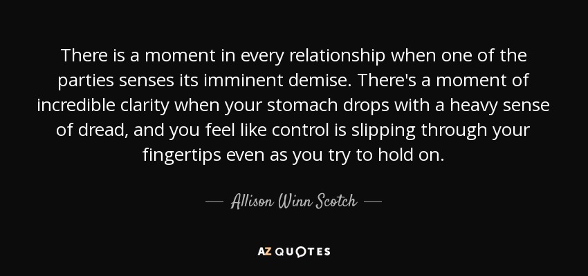 There is a moment in every relationship when one of the parties senses its imminent demise. There's a moment of incredible clarity when your stomach drops with a heavy sense of dread, and you feel like control is slipping through your fingertips even as you try to hold on. - Allison Winn Scotch