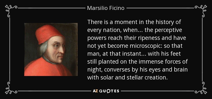There is a moment in the history of every nation, when . . . the perceptive powers reach their ripeness and have not yet become microscopic: so that man, at that instant . . . with his feet still planted on the immense forces of night, converses by his eyes and brain with solar and stellar creation. - Marsilio Ficino