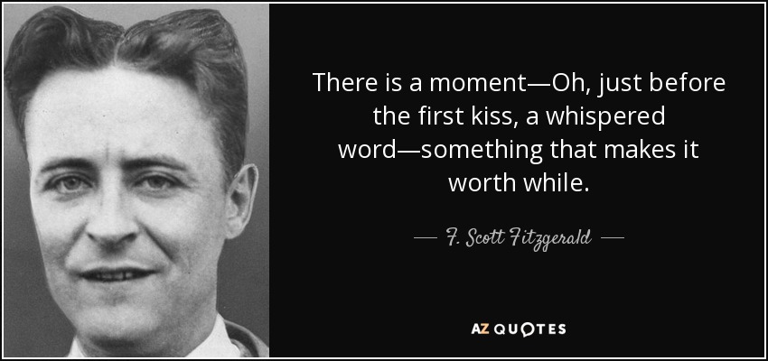 There is a moment—Oh, just before the first kiss, a whispered word—something that makes it worth while. - F. Scott Fitzgerald