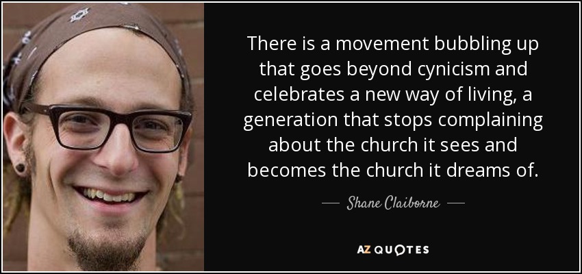 There is a movement bubbling up that goes beyond cynicism and celebrates a new way of living, a generation that stops complaining about the church it sees and becomes the church it dreams of. - Shane Claiborne
