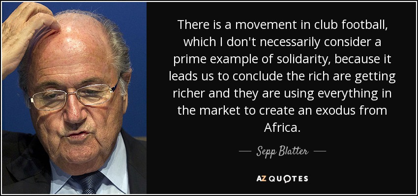 There is a movement in club football, which I don't necessarily consider a prime example of solidarity, because it leads us to conclude the rich are getting richer and they are using everything in the market to create an exodus from Africa. - Sepp Blatter