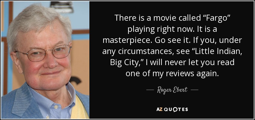 There is a movie called “Fargo” playing right now. It is a masterpiece. Go see it. If you, under any circumstances, see “Little Indian, Big City,” I will never let you read one of my reviews again. - Roger Ebert