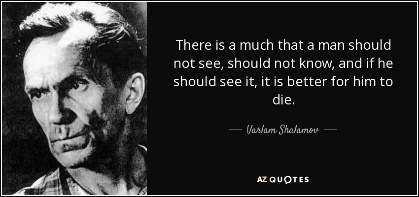 There is a much that a man should not see, should not know, and if he should see it, it is better for him to die. - Varlam Shalamov