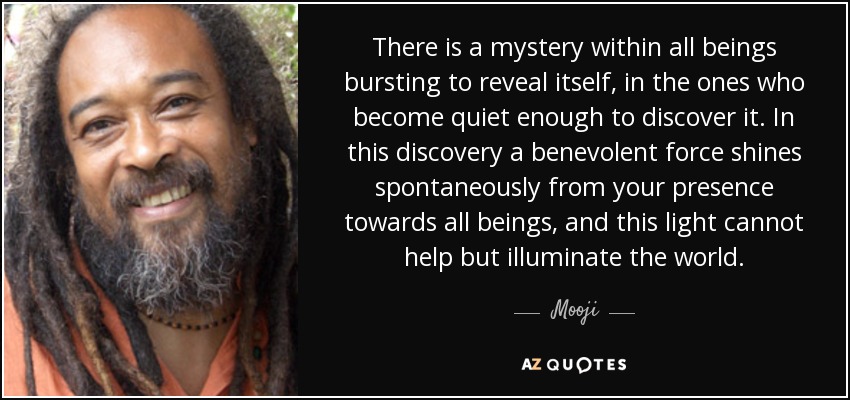 There is a mystery within all beings bursting to reveal itself, in the ones who become quiet enough to discover it. In this discovery a benevolent force shines spontaneously from your presence towards all beings, and this light cannot help but illuminate the world. - Mooji