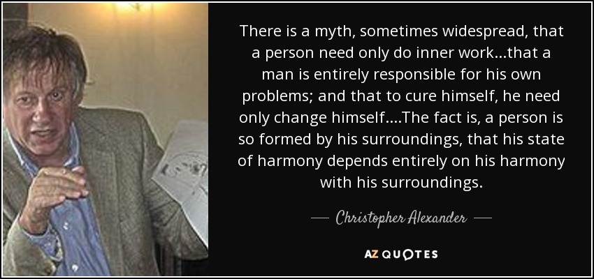 There is a myth, sometimes widespread, that a person need only do inner work...that a man is entirely responsible for his own problems; and that to cure himself, he need only change himself....The fact is, a person is so formed by his surroundings, that his state of harmony depends entirely on his harmony with his surroundings. - Christopher Alexander