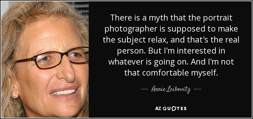 There is a myth that the portrait photographer is supposed to make the subject relax, and that's the real person. But I'm interested in whatever is going on. And I'm not that comfortable myself. - Annie Leibovitz