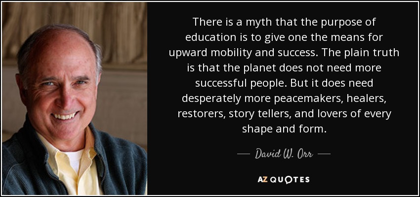 There is a myth that the purpose of education is to give one the means for upward mobility and success. The plain truth is that the planet does not need more successful people. But it does need desperately more peacemakers, healers, restorers, story tellers, and lovers of every shape and form. - David W. Orr