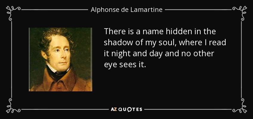 There is a name hidden in the shadow of my soul, where I read it night and day and no other eye sees it. - Alphonse de Lamartine