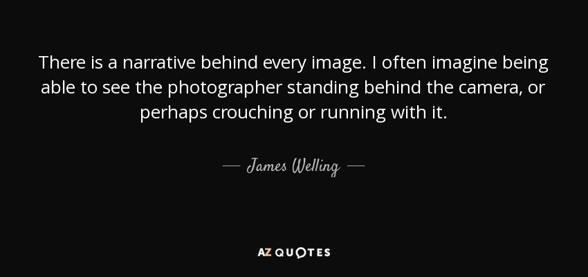 There is a narrative behind every image. I often imagine being able to see the photographer standing behind the camera, or perhaps crouching or running with it. - James Welling