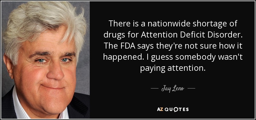 There is a nationwide shortage of drugs for Attention Deficit Disorder. The FDA says they're not sure how it happened. I guess somebody wasn't paying attention. - Jay Leno