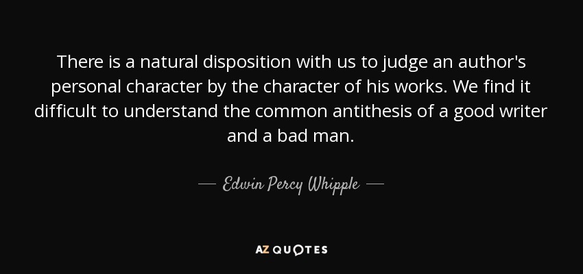 There is a natural disposition with us to judge an author's personal character by the character of his works. We find it difficult to understand the common antithesis of a good writer and a bad man. - Edwin Percy Whipple