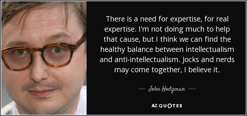 There is a need for expertise, for real expertise. I'm not doing much to help that cause, but I think we can find the healthy balance between intellectualism and anti-intellectualism. Jocks and nerds may come together, I believe it. - John Hodgman