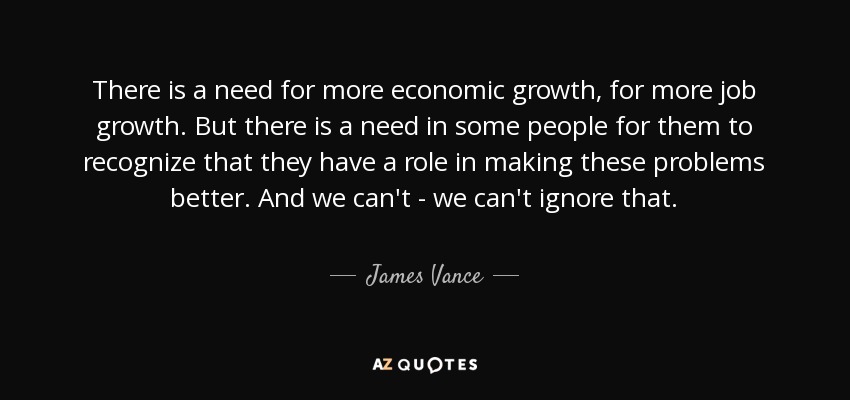 There is a need for more economic growth, for more job growth. But there is a need in some people for them to recognize that they have a role in making these problems better. And we can't - we can't ignore that. - James Vance