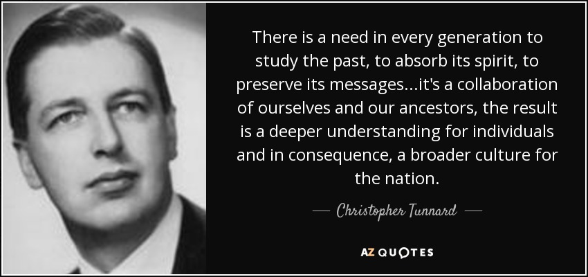 There is a need in every generation to study the past, to absorb its spirit, to preserve its messages...it's a collaboration of ourselves and our ancestors, the result is a deeper understanding for individuals and in consequence, a broader culture for the nation. - Christopher Tunnard