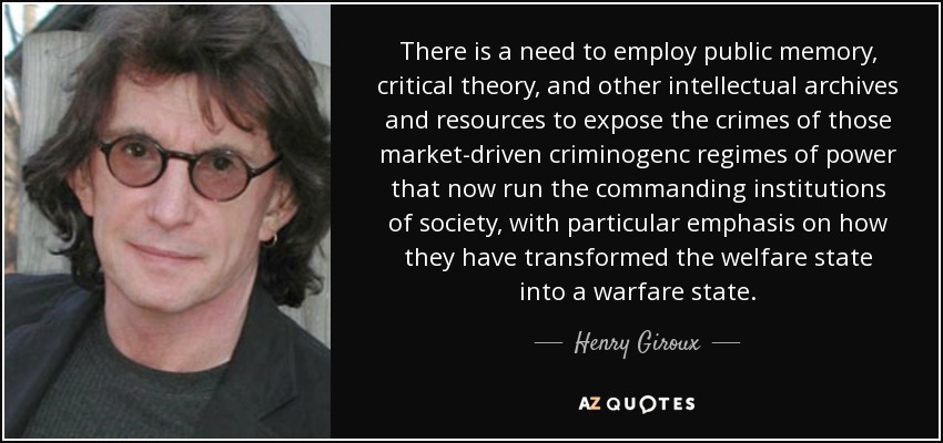 There is a need to employ public memory, critical theory, and other intellectual archives and resources to expose the crimes of those market-driven criminogenc regimes of power that now run the commanding institutions of society, with particular emphasis on how they have transformed the welfare state into a warfare state. - Henry Giroux