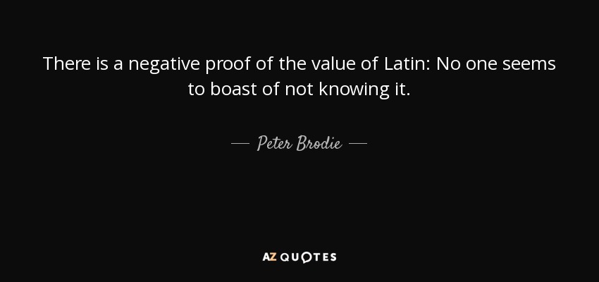 There is a negative proof of the value of Latin: No one seems to boast of not knowing it. - Peter Brodie