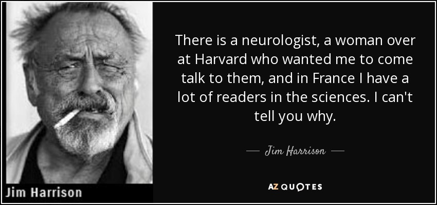 There is a neurologist, a woman over at Harvard who wanted me to come talk to them, and in France I have a lot of readers in the sciences. I can't tell you why. - Jim Harrison