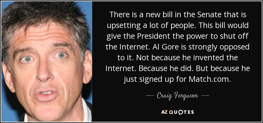 There is a new bill in the Senate that is upsetting a lot of people. This bill would give the President the power to shut off the Internet. Al Gore is strongly opposed to it. Not because he invented the Internet. Because he did. But because he just signed up for Match.com. - Craig Ferguson