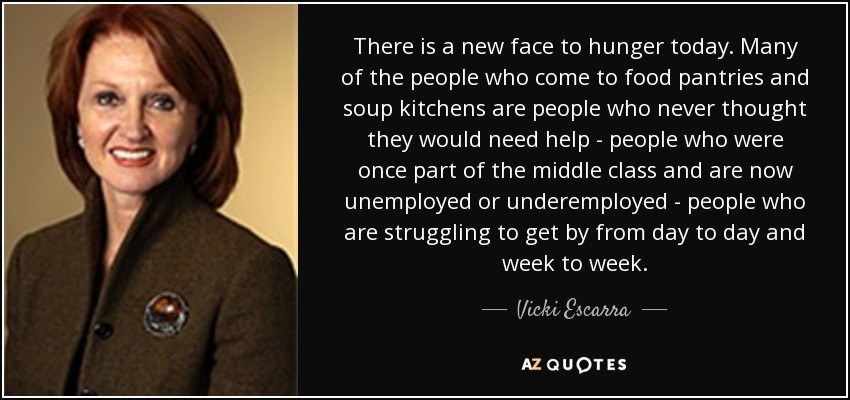 There is a new face to hunger today. Many of the people who come to food pantries and soup kitchens are people who never thought they would need help - people who were once part of the middle class and are now unemployed or underemployed - people who are struggling to get by from day to day and week to week. - Vicki Escarra
