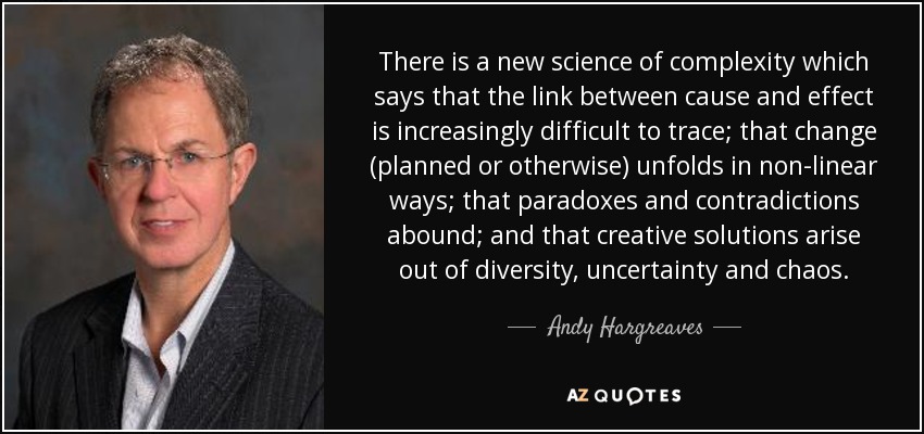There is a new science of complexity which says that the link between cause and effect is increasingly difficult to trace; that change (planned or otherwise) unfolds in non-linear ways; that paradoxes and contradictions abound; and that creative solutions arise out of diversity, uncertainty and chaos. - Andy Hargreaves
