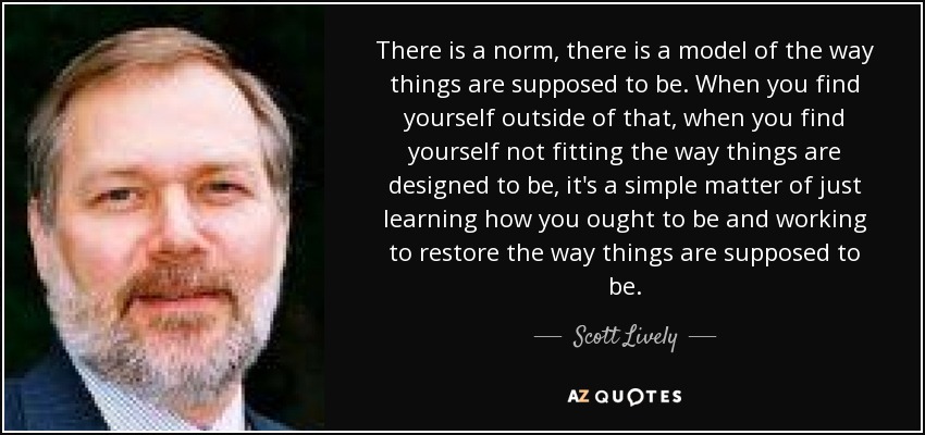 There is a norm, there is a model of the way things are supposed to be. When you find yourself outside of that, when you find yourself not fitting the way things are designed to be, it's a simple matter of just learning how you ought to be and working to restore the way things are supposed to be. - Scott Lively
