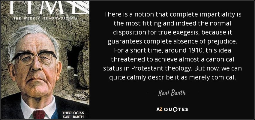 There is a notion that complete impartiality is the most fitting and indeed the normal disposition for true exegesis , because it guarantees complete absence of prejudice. For a short time, around 1910, this idea threatened to achieve almost a canonical status in Protestant theology. But now, we can quite calmly describe it as merely comical. - Karl Barth