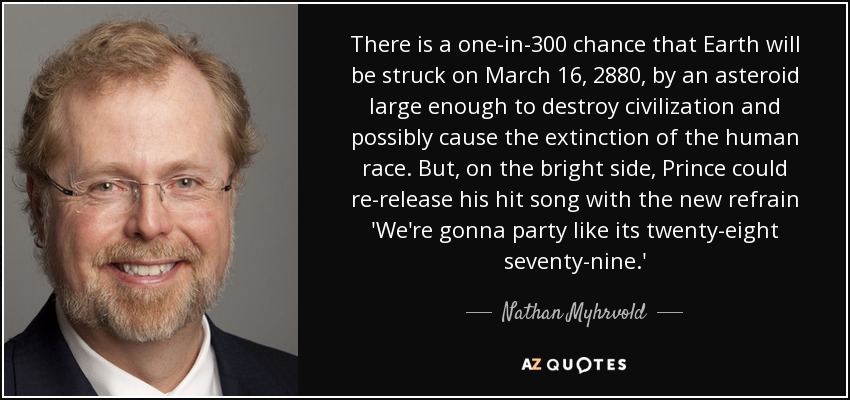 There is a one-in-300 chance that Earth will be struck on March 16, 2880, by an asteroid large enough to destroy civilization and possibly cause the extinction of the human race. But, on the bright side, Prince could re-release his hit song with the new refrain 'We're gonna party like its twenty-eight seventy-nine.' - Nathan Myhrvold