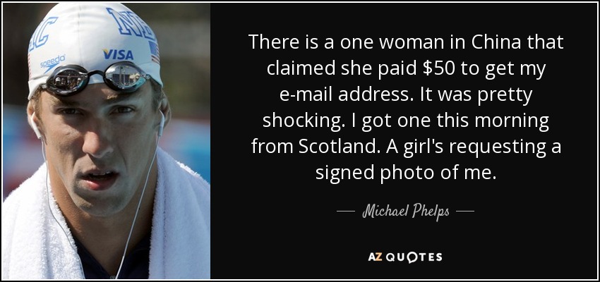 There is a one woman in China that claimed she paid $50 to get my e-mail address. It was pretty shocking. I got one this morning from Scotland. A girl's requesting a signed photo of me. - Michael Phelps