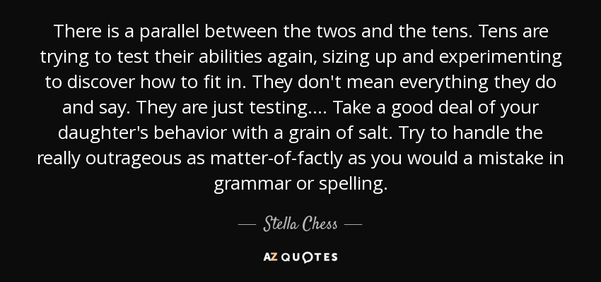 There is a parallel between the twos and the tens. Tens are trying to test their abilities again, sizing up and experimenting to discover how to fit in. They don't mean everything they do and say. They are just testing. . . . Take a good deal of your daughter's behavior with a grain of salt. Try to handle the really outrageous as matter-of-factly as you would a mistake in grammar or spelling. - Stella Chess