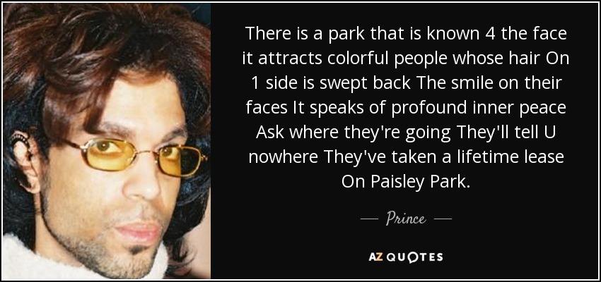 There is a park that is known 4 the face it attracts colorful people whose hair On 1 side is swept back The smile on their faces It speaks of profound inner peace Ask where they're going They'll tell U nowhere They've taken a lifetime lease On Paisley Park. - Prince