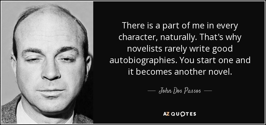 There is a part of me in every character, naturally. That's why novelists rarely write good autobiographies. You start one and it becomes another novel. - John Dos Passos