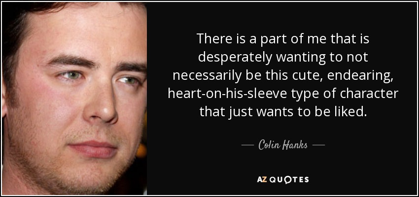 There is a part of me that is desperately wanting to not necessarily be this cute, endearing, heart-on-his-sleeve type of character that just wants to be liked. - Colin Hanks