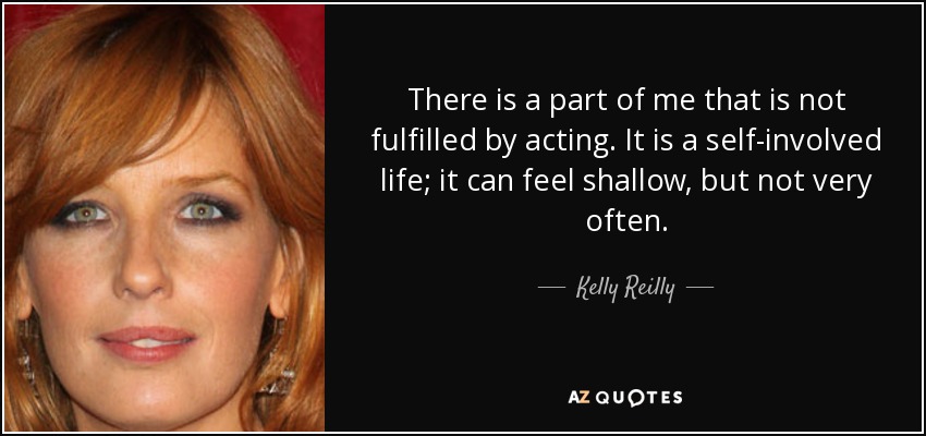 There is a part of me that is not fulfilled by acting. It is a self-involved life; it can feel shallow, but not very often. - Kelly Reilly