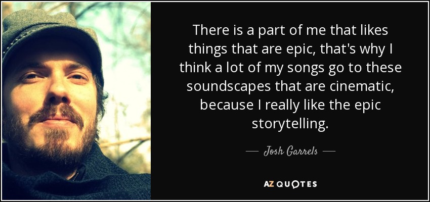 There is a part of me that likes things that are epic, that's why I think a lot of my songs go to these soundscapes that are cinematic, because I really like the epic storytelling. - Josh Garrels