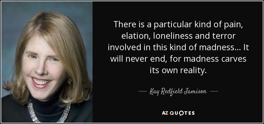 There is a particular kind of pain, elation, loneliness and terror involved in this kind of madness... It will never end, for madness carves its own reality. - Kay Redfield Jamison