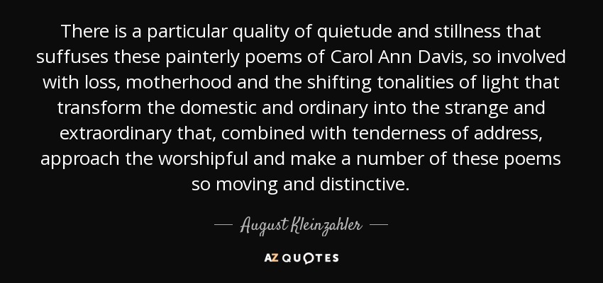 There is a particular quality of quietude and stillness that suffuses these painterly poems of Carol Ann Davis, so involved with loss, motherhood and the shifting tonalities of light that transform the domestic and ordinary into the strange and extraordinary that, combined with tenderness of address, approach the worshipful and make a number of these poems so moving and distinctive. - August Kleinzahler