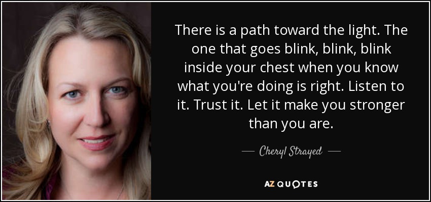 There is a path toward the light. The one that goes blink, blink, blink inside your chest when you know what you're doing is right. Listen to it. Trust it. Let it make you stronger than you are. - Cheryl Strayed