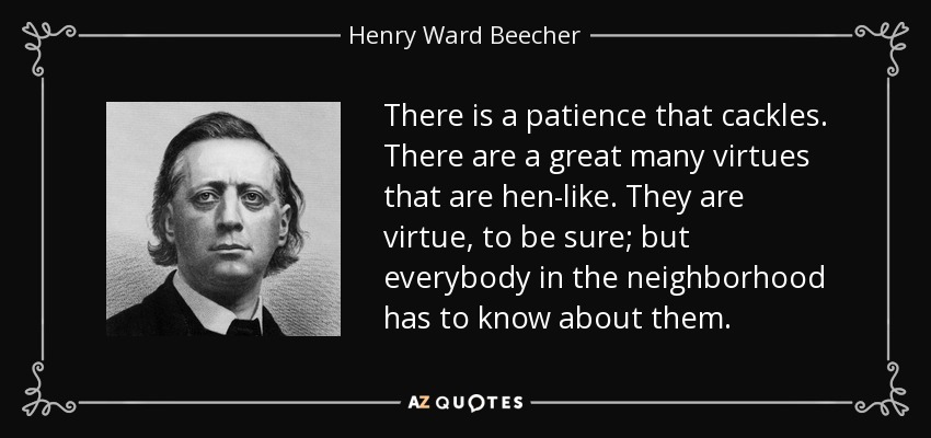 There is a patience that cackles. There are a great many virtues that are hen-like. They are virtue, to be sure; but everybody in the neighborhood has to know about them. - Henry Ward Beecher