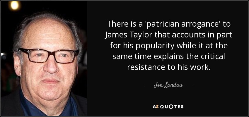 There is a 'patrician arrogance' to James Taylor that accounts in part for his popularity while it at the same time explains the critical resistance to his work. - Jon Landau