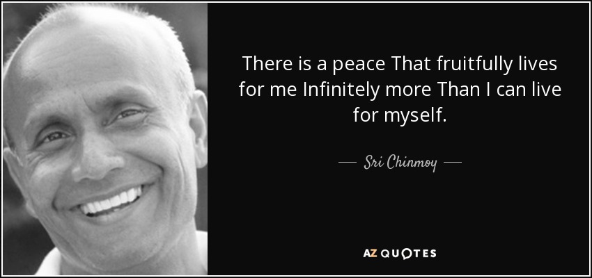 There is a peace That fruitfully lives for me Infinitely more Than I can live for myself. - Sri Chinmoy