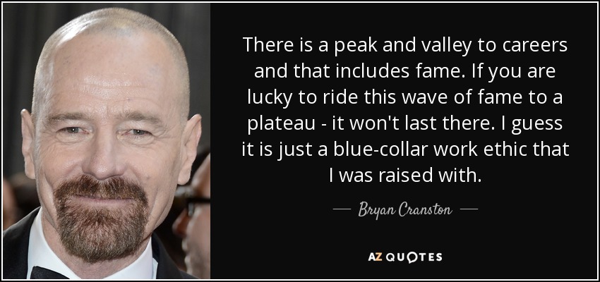 There is a peak and valley to careers and that includes fame. If you are lucky to ride this wave of fame to a plateau - it won't last there. I guess it is just a blue-collar work ethic that I was raised with. - Bryan Cranston