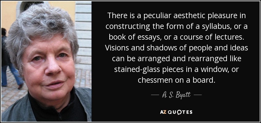 There is a peculiar aesthetic pleasure in constructing the form of a syllabus, or a book of essays, or a course of lectures. Visions and shadows of people and ideas can be arranged and rearranged like stained-glass pieces in a window, or chessmen on a board. - A. S. Byatt