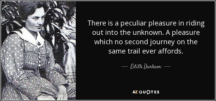 There is a peculiar pleasure in riding out into the unknown. A pleasure which no second journey on the same trail ever affords. - Edith Durham