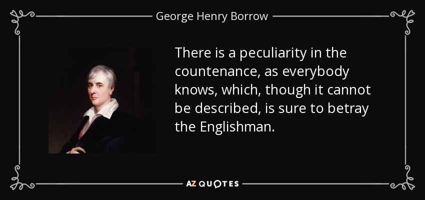 There is a peculiarity in the countenance, as everybody knows, which, though it cannot be described, is sure to betray the Englishman. - George Henry Borrow